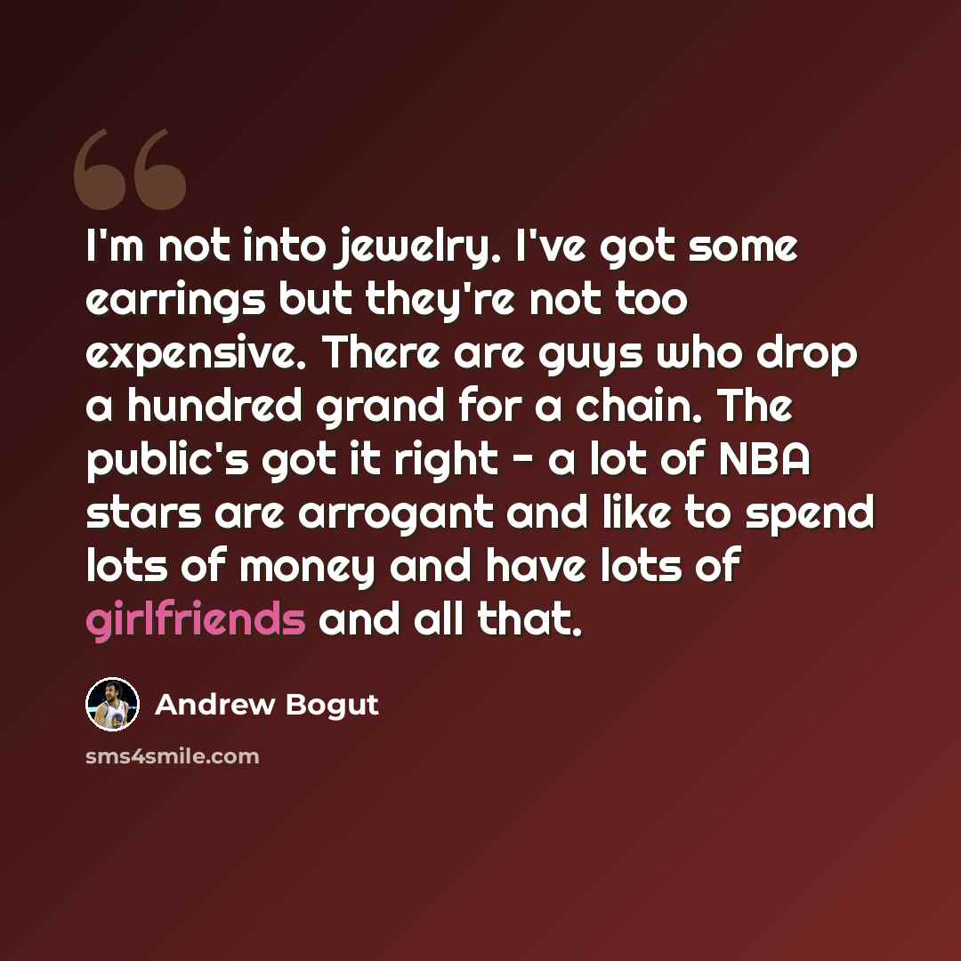 “I'm not into jewelry. I've got some earrings but they're not too expensive. There are guys who drop a hundred grand for a chain. The public's got it right - a lot of NBA stars are arrogant and like to spend lots of money and have lots of girlfriends and all that.” quote by Andrew Bogut