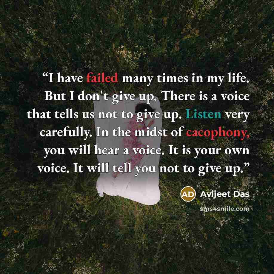 “I have failed many times in my life. But I don't give up. There is a voice that tells us not to give up. Listen very carefully. In the midst of cacophony, you will hear a voice. It is your own voice. It will tell you not to give up.” quote by Avijeet Das