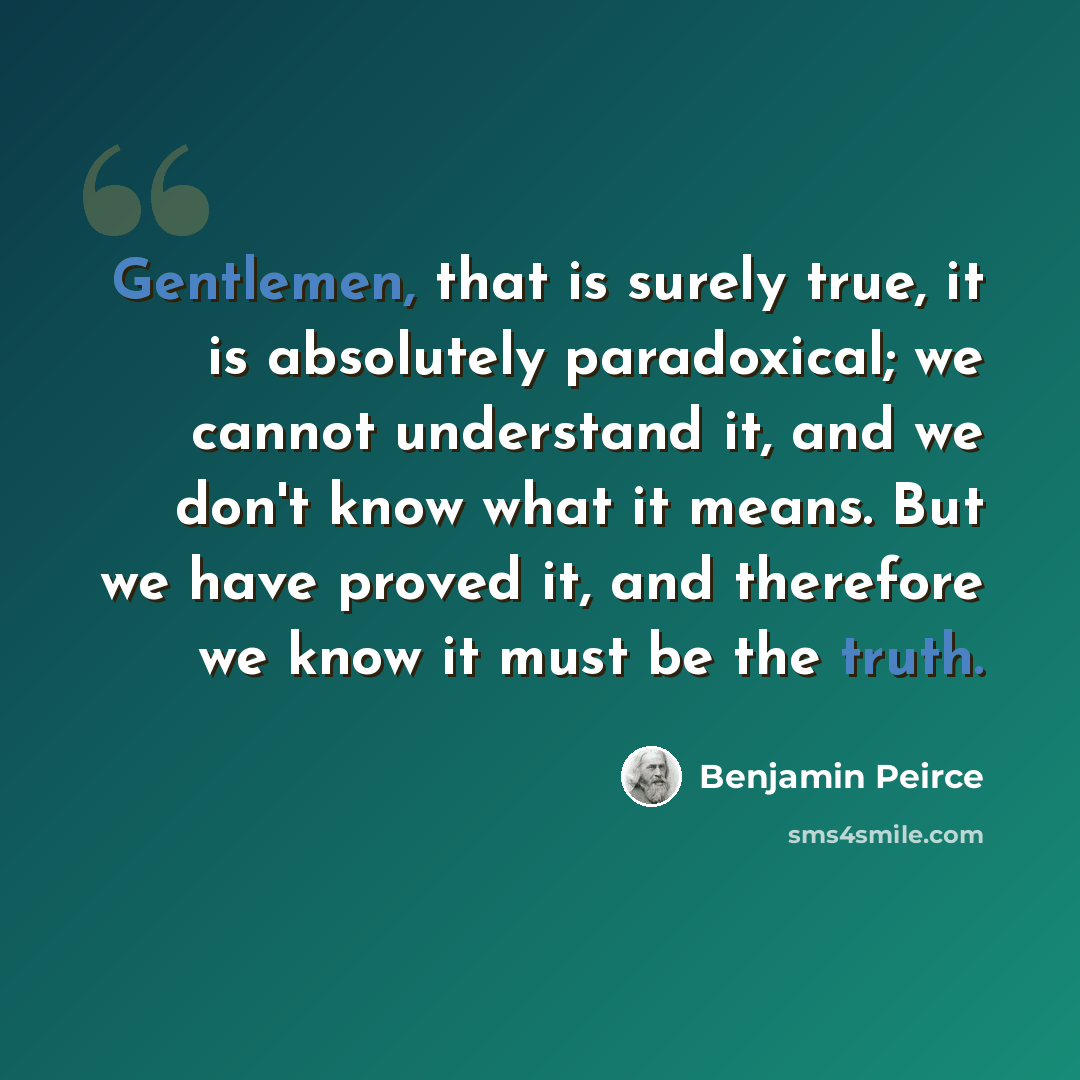“Gentlemen, that is surely true, it is absolutely paradoxical; we cannot understand it, and we don't know what it means. But we have proved it, and therefore we know it must be the truth.” quote by Benjamin Peirce