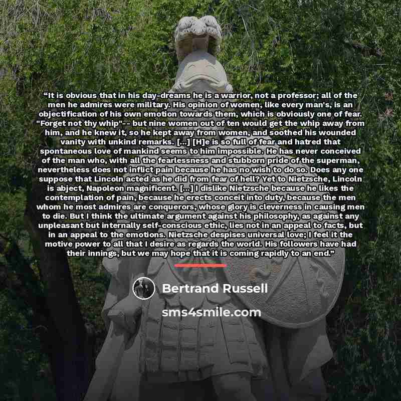 “It is obvious that in his day-dreams he is a warrior, not a professor; all of the men he admires were military. His opinion of women, like every man's, is an objectification of his own emotion towards them, which is obviously one of fear. "Forget not thy whip"-- but nine women out of ten would get…” quote by Bertrand Russell