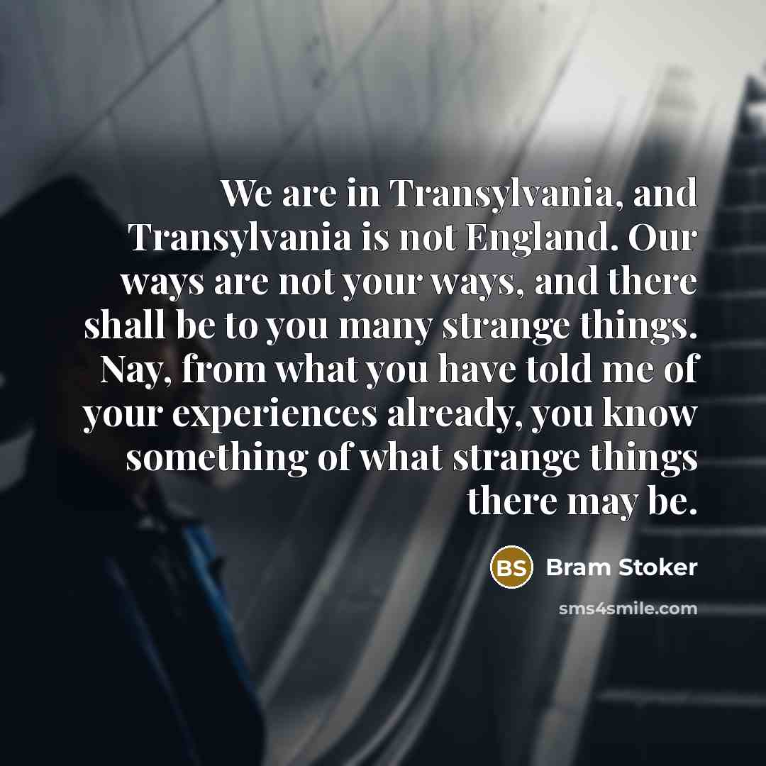 “We are in Transylvania, and Transylvania is not England. Our ways are not your ways, and there shall be to you many strange things. Nay, from what you have told me of your experiences already, you know something of what strange things there may be.” quote by Bram Stoker