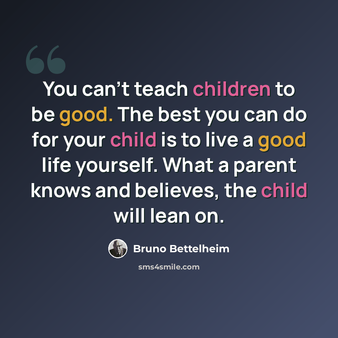 “You can't teach children to be good. The best you can do for your child is to live a good life yourself. What a parent knows and believes, the child will lean on.” quote by Bruno Bettelheim