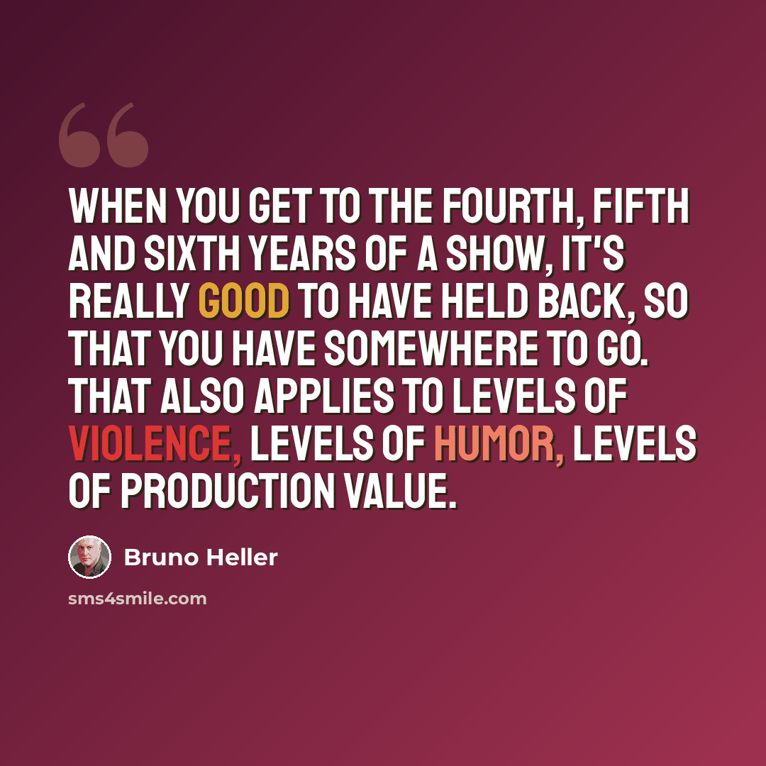 “When you get to the fourth, fifth and sixth years of a show, it's really good to have held back, so that you have somewhere to go. That also applies to levels of violence, levels of humor, levels of production value.” quote by Bruno Heller