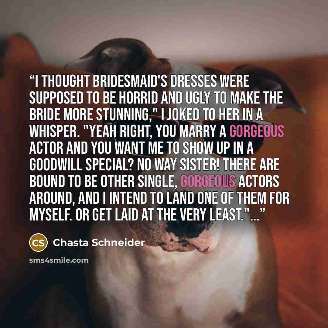 “I thought bridesmaid's dresses were supposed to be horrid and ugly to make the bride more stunning," I joked to her in a whisper. "Yeah right, you marry a gorgeous actor and you want me to show up in a Goodwill special? No way sister! There are bound to be other single, gorgeous actors around, and…” quote by Chasta Schneider