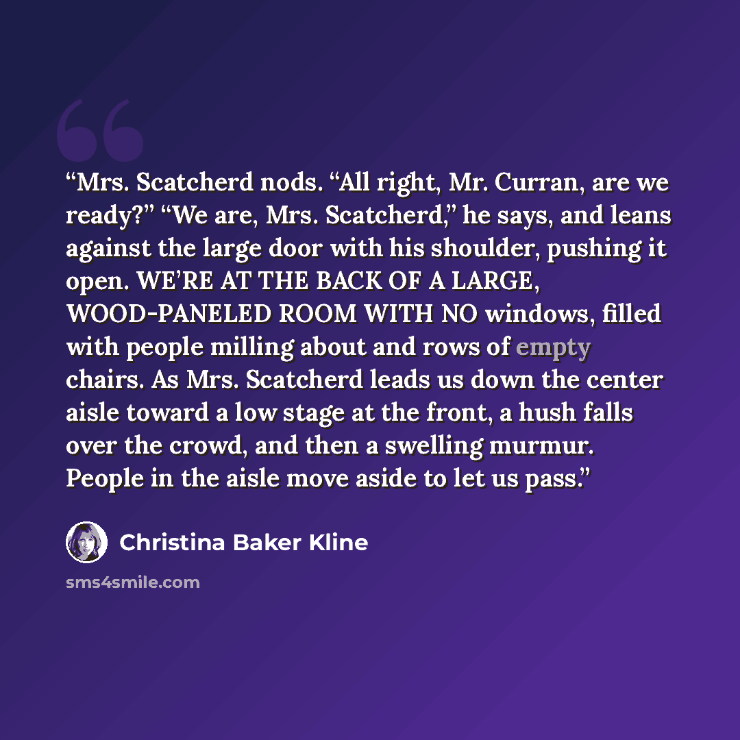 “Mrs. Scatcherd nods. “All right, Mr. Curran, are we ready?” “We are, Mrs. Scatcherd,” he says, and leans against the large door with his shoulder, pushing it open. WE’RE AT THE BACK OF A LARGE, WOOD-PANELED ROOM WITH NO windows, filled with people milling about and rows of empty chairs. As Mrs…” quote by Christina Baker Kline