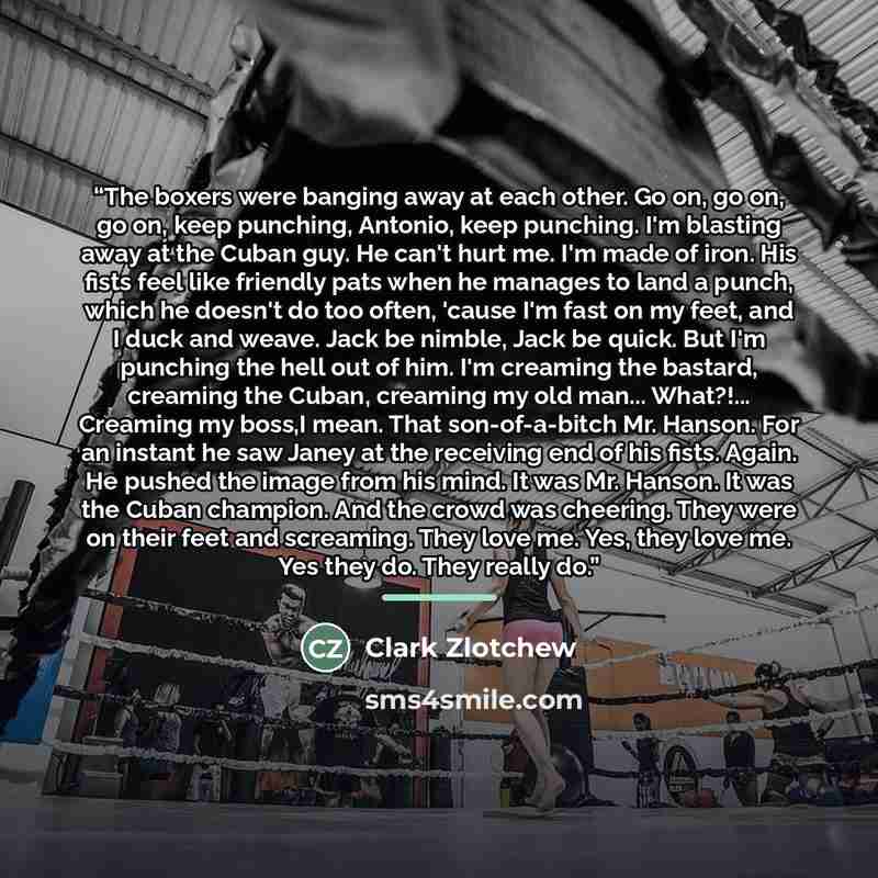 “The boxers were banging away at each other. Go on, go on, go on, keep punching, Antonio, keep punching. I'm blasting away at the Cuban guy. He can't hurt me. I'm made of iron. His fists feel like friendly pats when he manages to land a punch, which he doesn't do too often, 'cause I'm fast on my…” quote by Clark Zlotchew