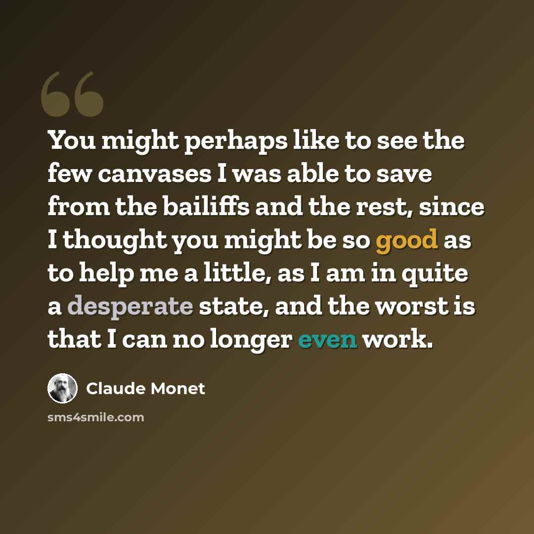 “You might perhaps like to see the few canvases I was able to save from the bailiffs and the rest, since I thought you might be so good as to help me a little, as I am in quite a desperate state, and the worst is that I can no longer even work.” quote by Claude Monet