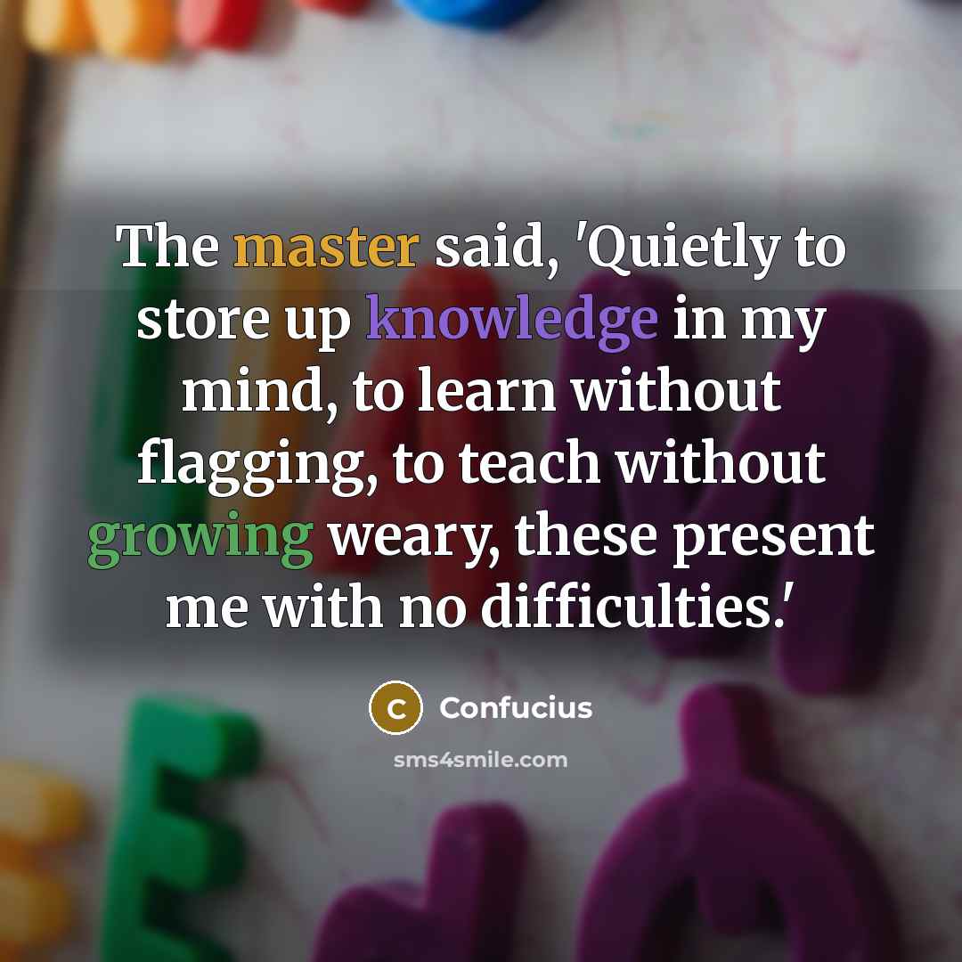 “The master said, 'Quietly to store up knowledge in my mind, to learn without flagging, to teach without growing weary, these present me with no difficulties.'” quote by Confucius