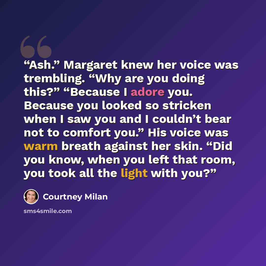 “Ash.” Margaret knew her voice was trembling. “Why are you doing this?” “Because I adore you. Because you looked so stricken when I saw you and I couldn’t bear not to comfort you.” His voice was warm breath against her skin. “Did you know, when you left that room, you took all the light with you?” quote by Courtney Milan
