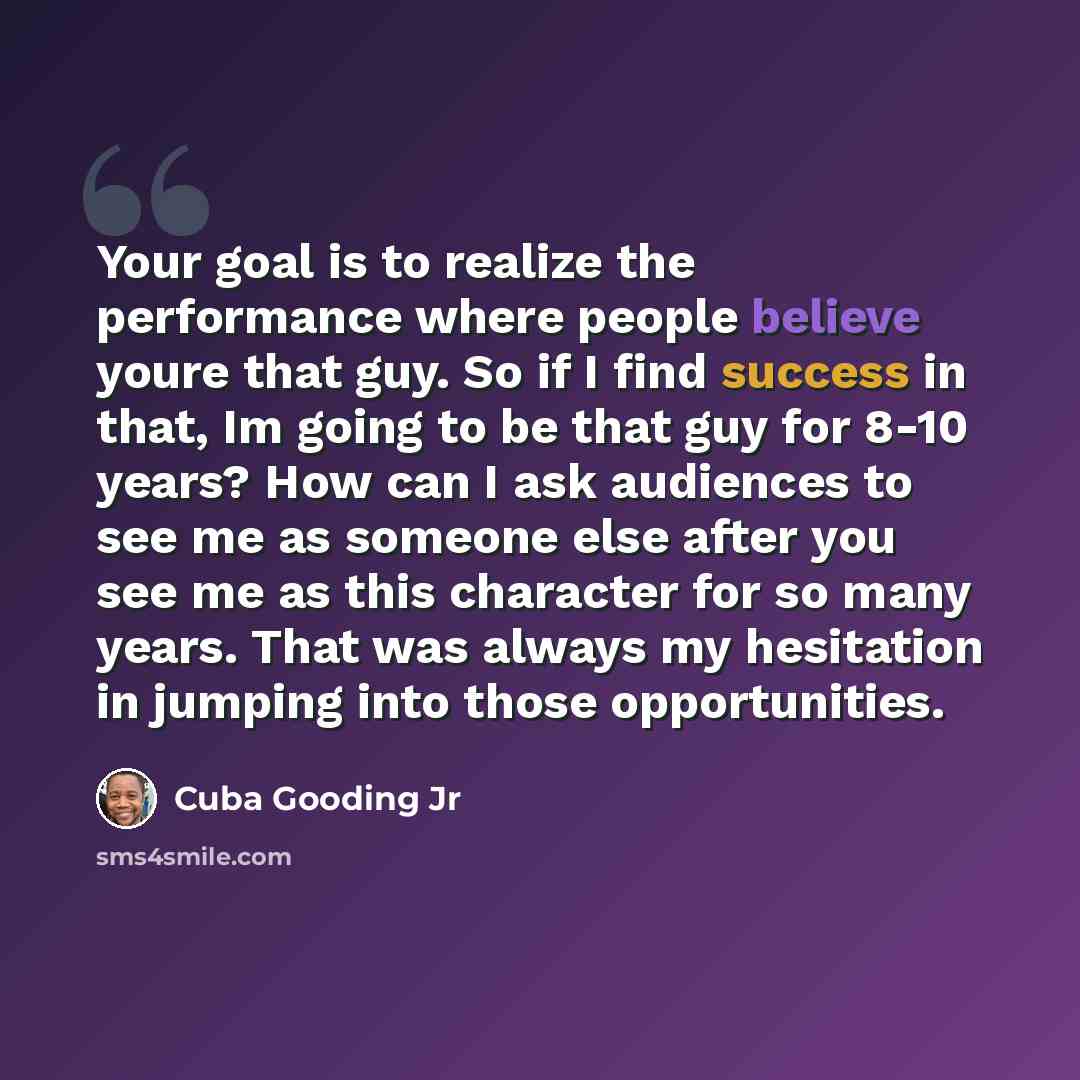 “Your goal is to realize the performance where people believe youre that guy. So if I find success in that, Im going to be that guy for 8-10 years? How can I ask audiences to see me as someone else after you see me as this character for so many years. That was always my hesitation in jumping into…” quote by Cuba Gooding Jr
