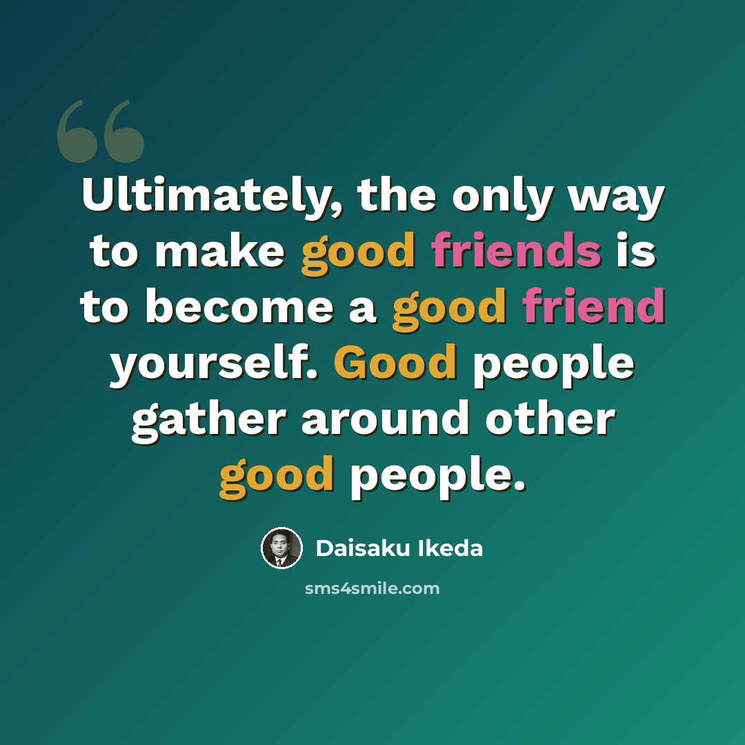 “Ultimately, the only way to make good friends is to become a good friend yourself. Good people gather around other good people.” quote by Daisaku Ikeda