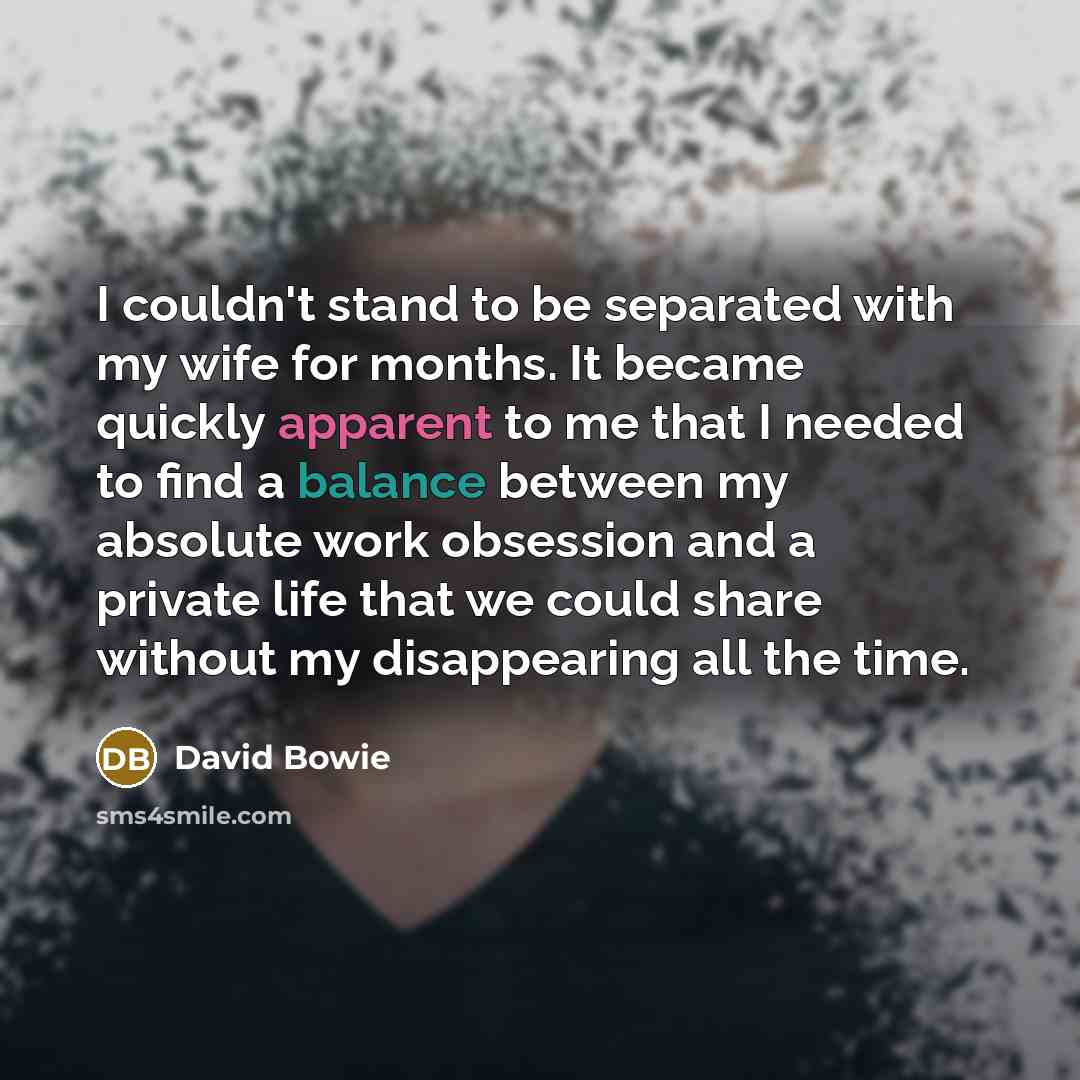 “I couldn't stand to be separated with my wife for months. It became quickly apparent to me that I needed to find a balance between my absolute work obsession and a private life that we could share without my disappearing all the time.” quote by David Bowie