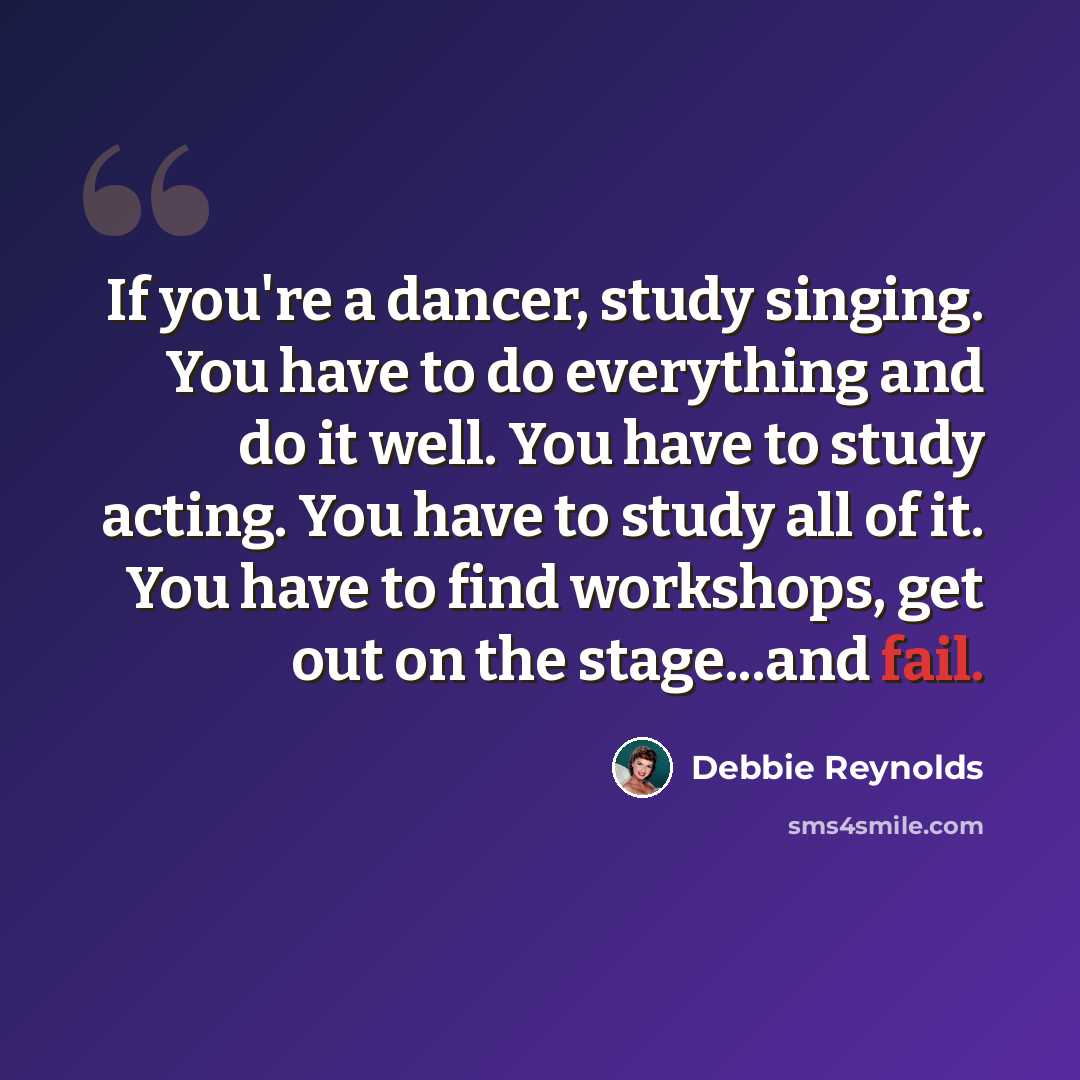 “If you're a dancer, study singing. You have to do everything and do it well. You have to study acting. You have to study all of it. You have to find workshops, get out on the stage...and fail.” quote by Debbie Reynolds