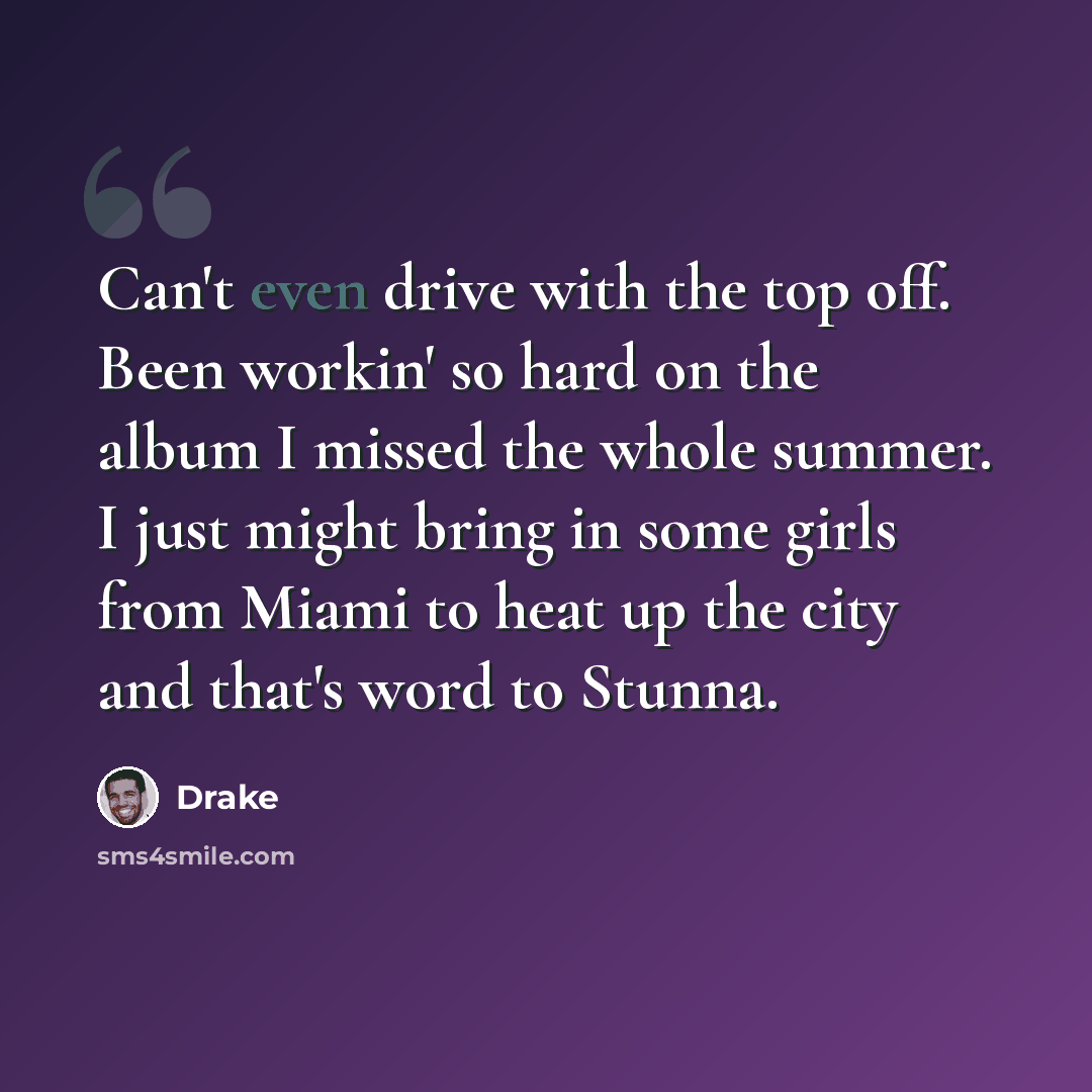 “Can't even drive with the top off. Been workin' so hard on the album I missed the whole summer. I just might bring in some girls from Miami to heat up the city and that's word to Stunna.” quote by Drake