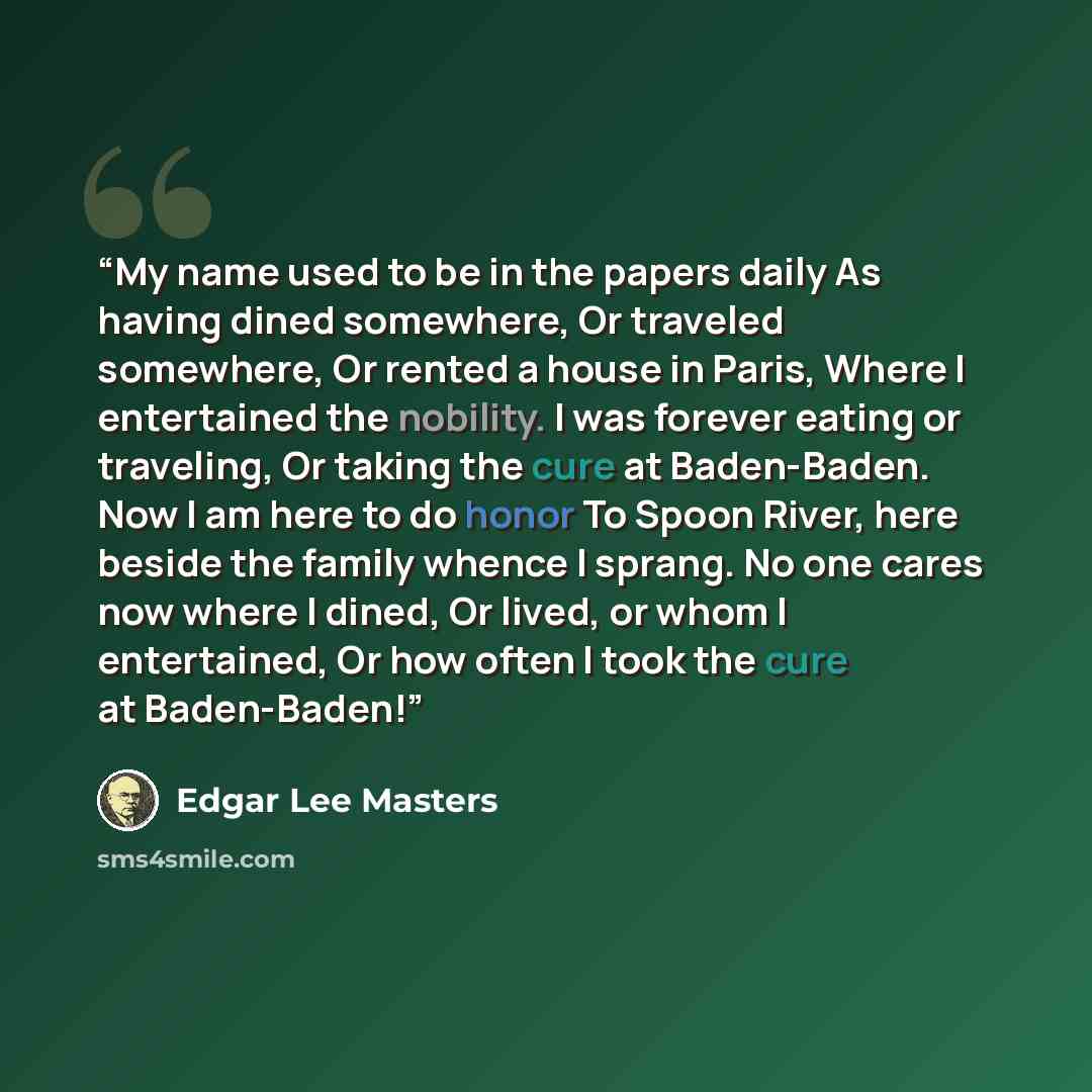 “My name used to be in the papers daily As having dined somewhere, Or traveled somewhere, Or rented a house in Paris, Where I entertained the nobility. I was forever eating or traveling, Or taking the cure at Baden-Baden. Now I am here to do honor To Spoon River, here beside the family whence I…” quote by Edgar Lee Masters