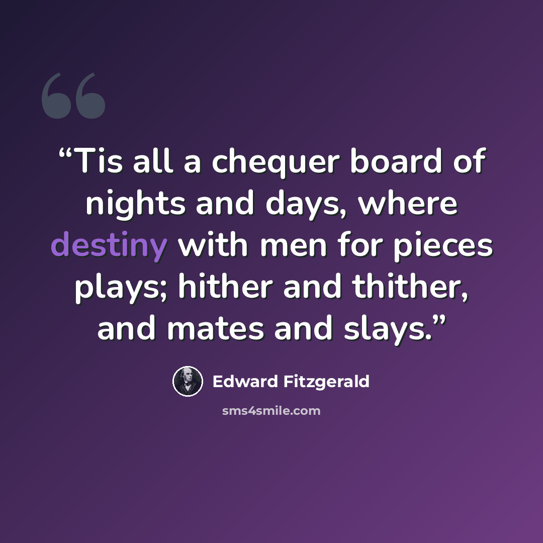 “Tis all a chequer board of nights and days, where destiny with men for pieces plays; hither and thither, and mates and slays.” quote by Edward Fitzgerald