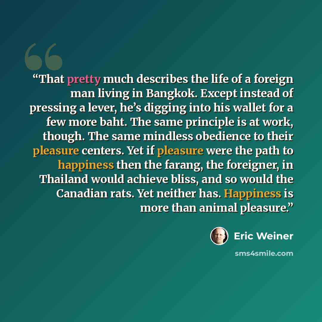 “That pretty much describes the life of a foreign man living in Bangkok. Except instead of pressing a lever, he’s digging into his wallet for a few more baht. The same principle is at work, though. The same mindless obedience to their pleasure centers. Yet if pleasure were the path to happiness…” quote by Eric Weiner