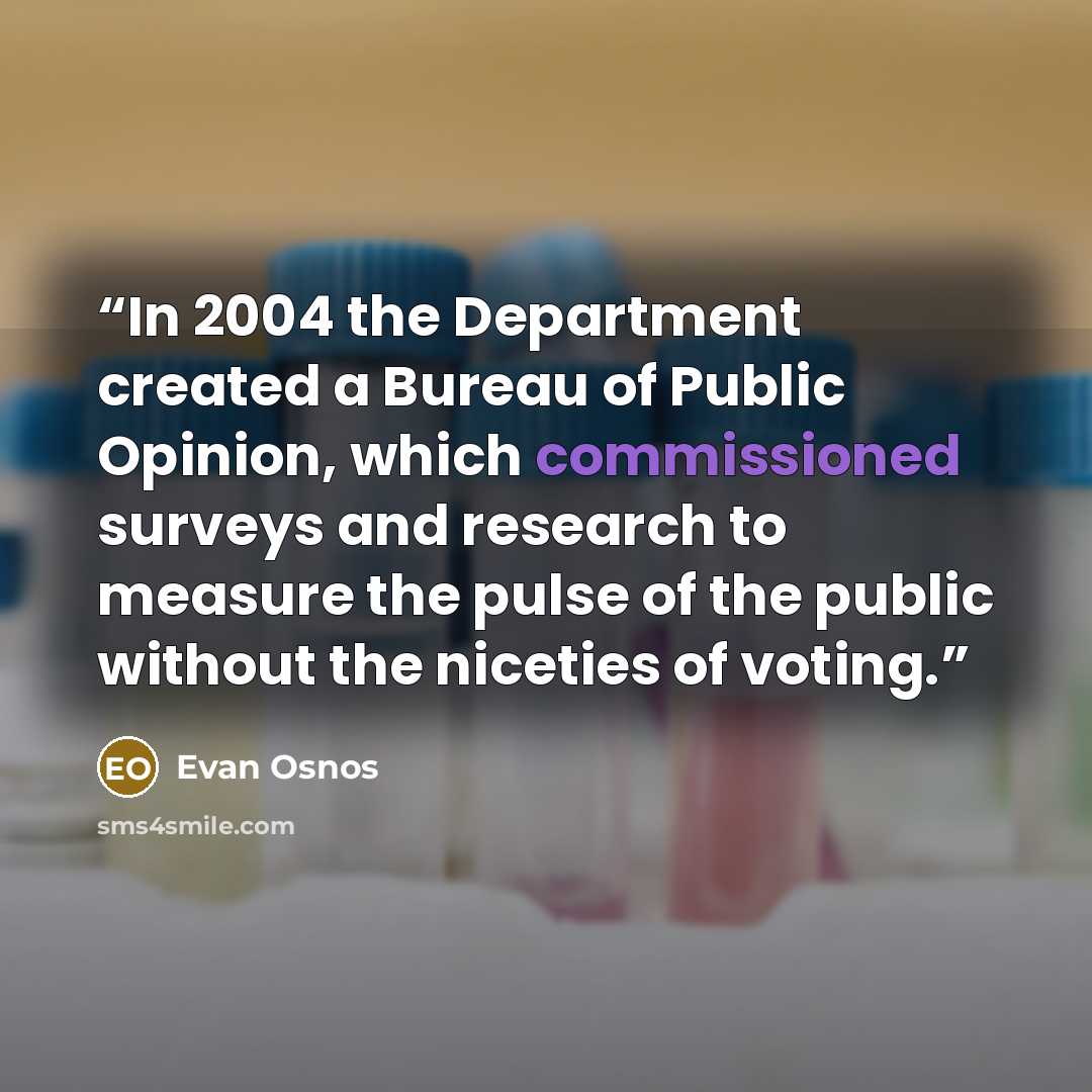 “In 2004 the Department created a Bureau of Public Opinion, which commissioned surveys and research to measure the pulse of the public without the niceties of voting.” quote by Evan Osnos
