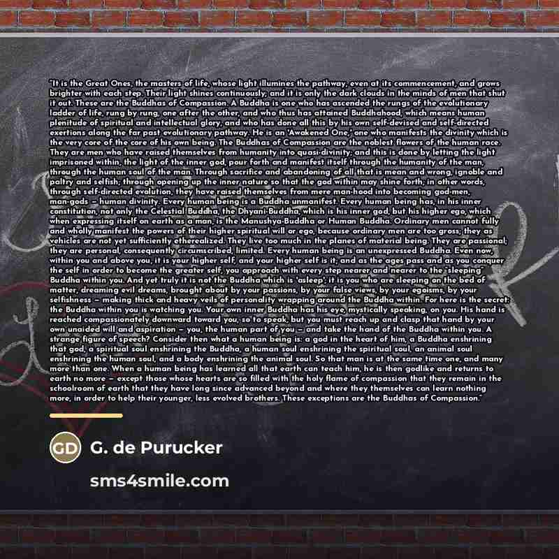 “It is the Great Ones, the masters of life, whose light illumines the pathway, even at its commencement, and grows brighter with each step. Their light shines continuously; and it is only the dark clouds in the minds of men that shut it out. These are the Buddhas of Compassion. A Buddha is one who…” quote by G. de Purucker