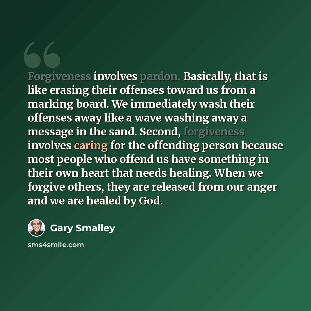 “Forgiveness involves pardon. Basically, that is like erasing their offenses toward us from a marking board. We immediately wash their offenses away like a wave washing away a message in the sand. Second, forgiveness involves caring for the offending person because most people who offend us have…” quote by Gary Smalley