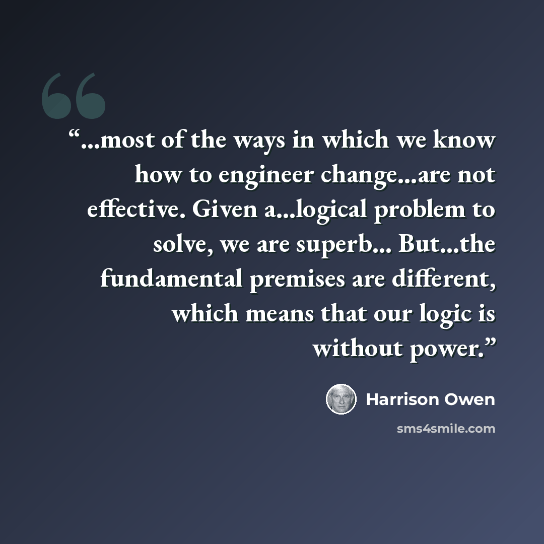 “…most of the ways in which we know how to engineer change…are not effective. Given a…logical problem to solve, we are superb… But…the fundamental premises are different, which means that our logic is without power.” quote by Harrison Owen