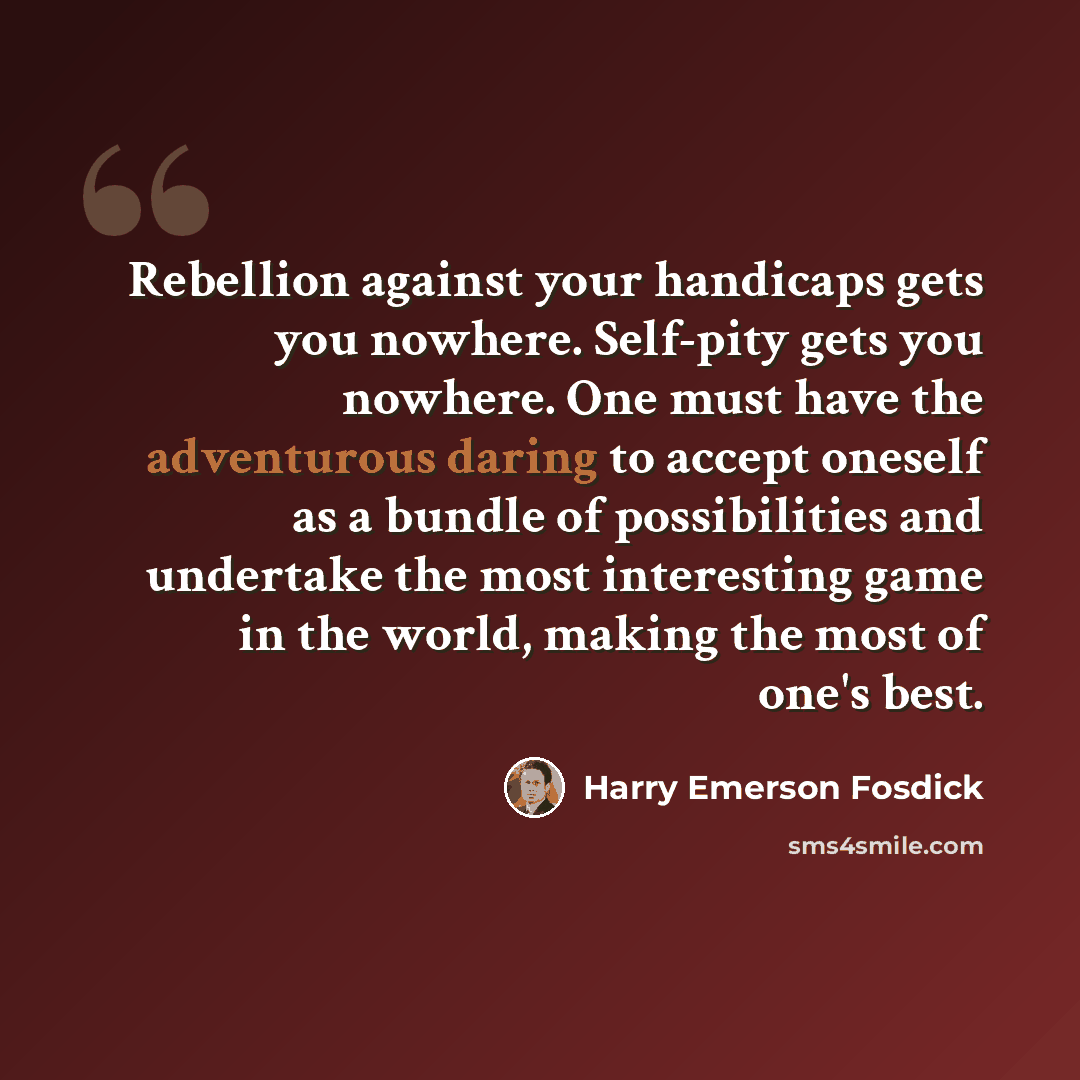 “Rebellion against your handicaps gets you nowhere. Self-pity gets you nowhere. One must have the adventurous daring to accept oneself as a bundle of possibilities and undertake the most interesting game in the world, making the most of one's best.” quote by Harry Emerson Fosdick