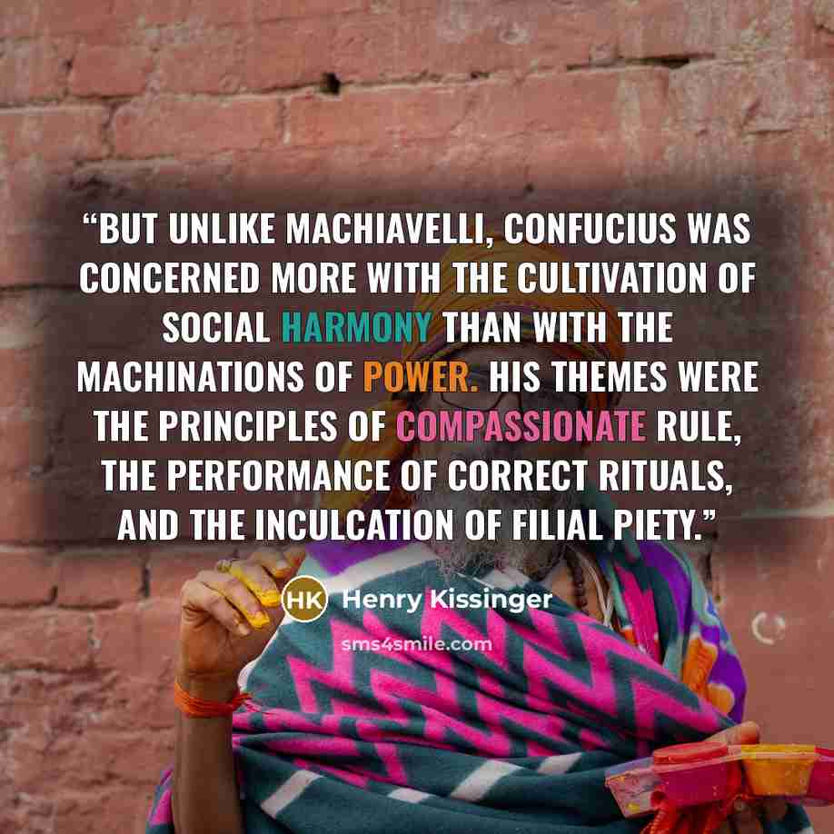 “But unlike Machiavelli, Confucius was concerned more with the cultivation of social harmony than with the machinations of power. His themes were the principles of compassionate rule, the performance of correct rituals, and the inculcation of filial piety.” quote by Henry Kissinger