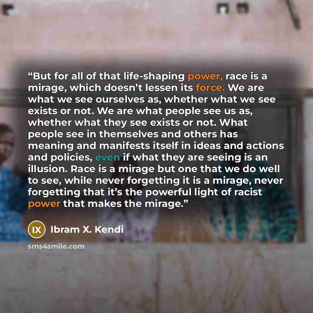 “But for all of that life-shaping power, race is a mirage, which doesn’t lessen its force. We are what we see ourselves as, whether what we see exists or not. We are what people see us as, whether what they see exists or not. What people see in themselves and others has meaning and manifests itself…” quote by Ibram X. Kendi