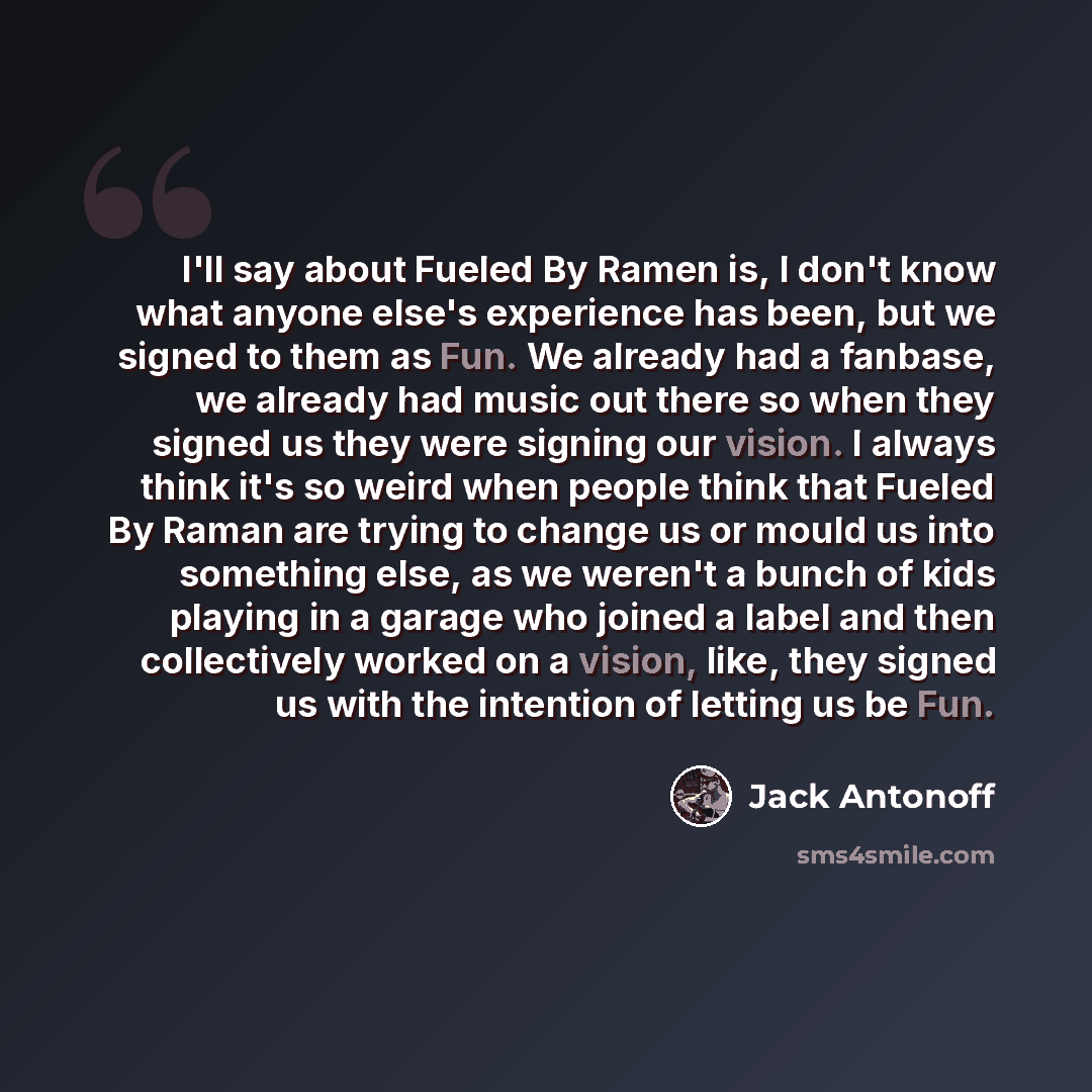 “I'll say about Fueled By Ramen is, I don't know what anyone else's experience has been, but we signed to them as Fun. We already had a fanbase, we already had music out there so when they signed us they were signing our vision. I always think it's so weird when people think that Fueled By Raman…” quote by Jack Antonoff
