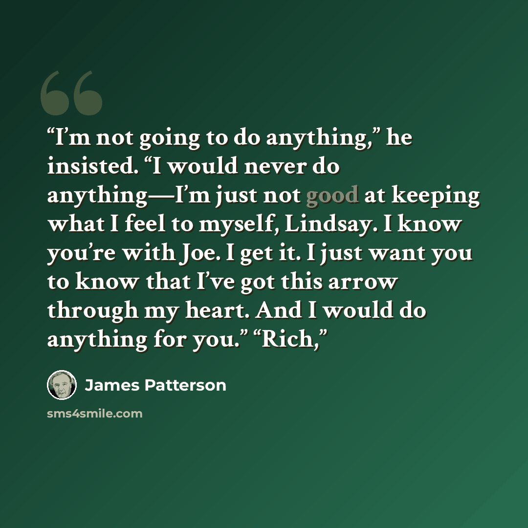 “I’m not going to do anything,” he insisted. “I would never do anything—I’m just not good at keeping what I feel to myself, Lindsay. I know you’re with Joe. I get it. I just want you to know that I’ve got this arrow through my heart. And I would do anything for you.” “Rich,” quote by James Patterson
