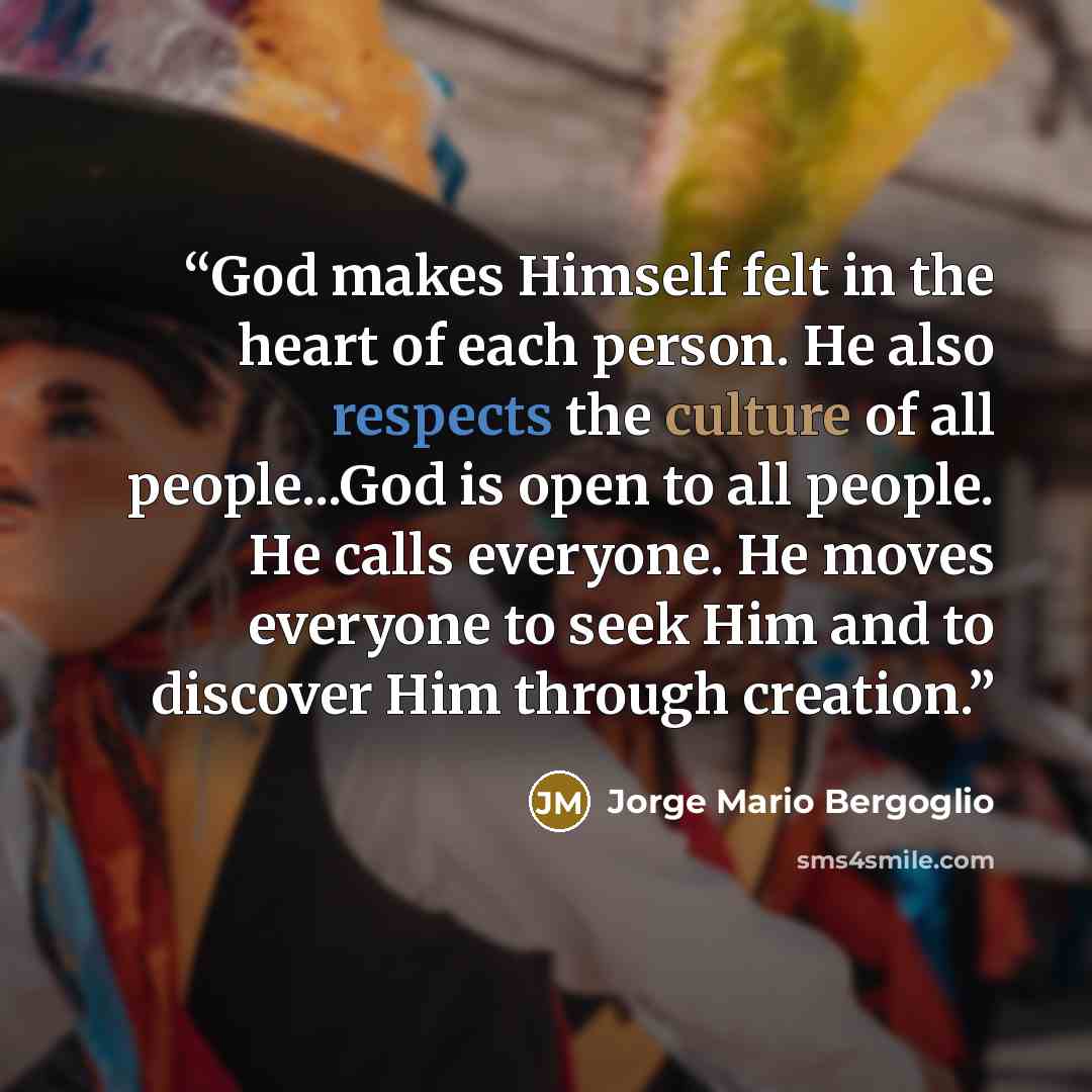 “God makes Himself felt in the heart of each person. He also respects the culture of all people...God is open to all people. He calls everyone. He moves everyone to seek Him and to discover Him through creation.” quote by Jorge Mario Bergoglio