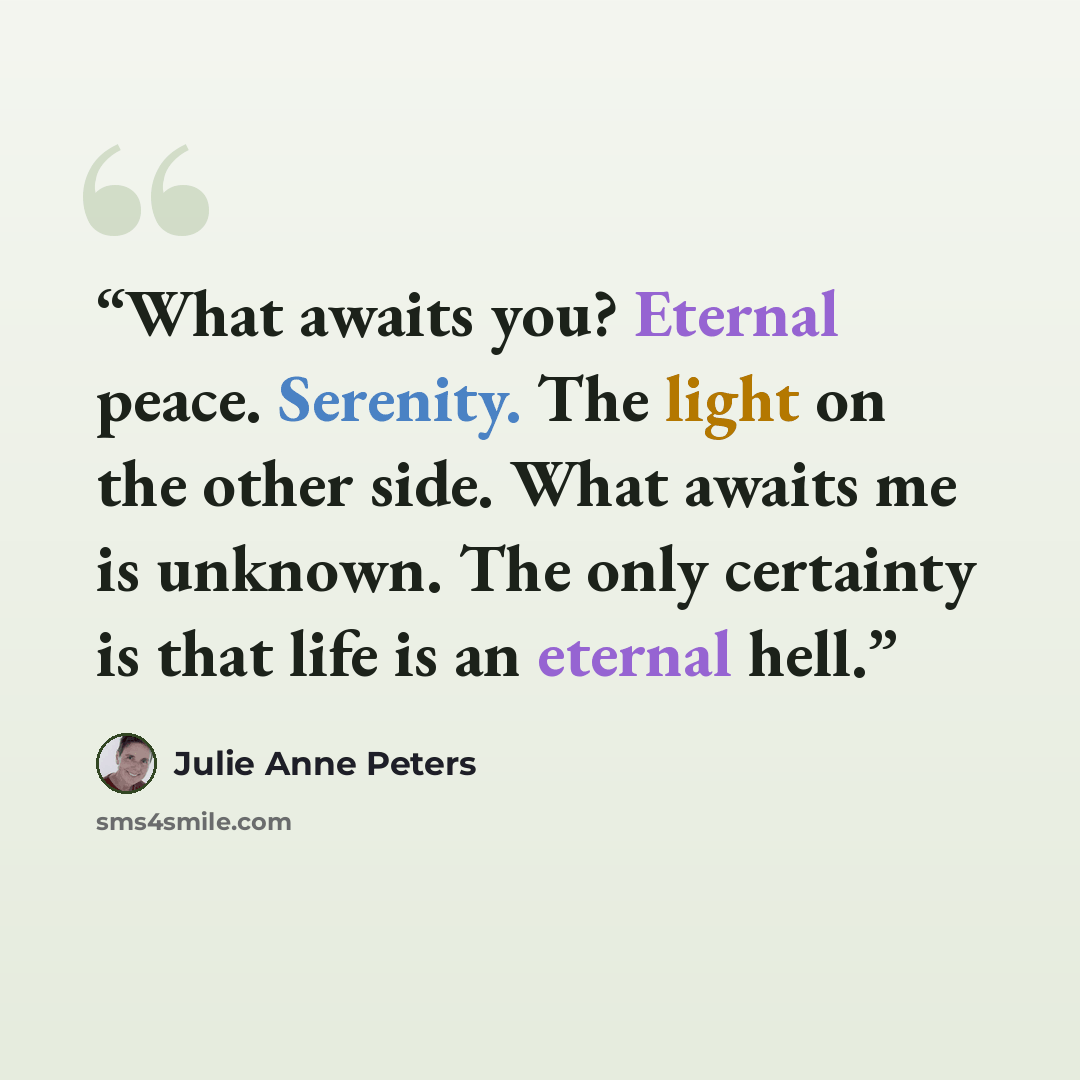 “What awaits you? Eternal peace. Serenity. The light on the other side. What awaits me is unknown. The only certainty is that life is an eternal hell.” quote by Julie Anne Peters
