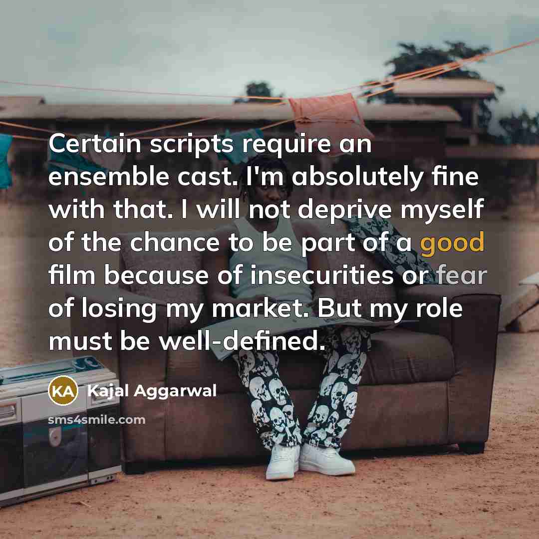 “Certain scripts require an ensemble cast. I'm absolutely fine with that. I will not deprive myself of the chance to be part of a good film because of insecurities or fear of losing my market. But my role must be well-defined.” quote by Kajal Aggarwal