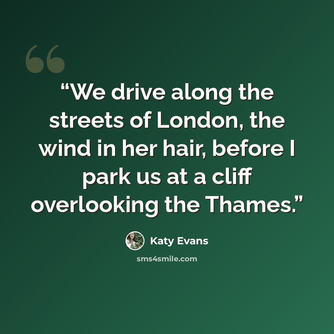 “We drive along the streets of London, the wind in her hair, before I park us at a cliff overlooking the Thames.” quote by Katy Evans