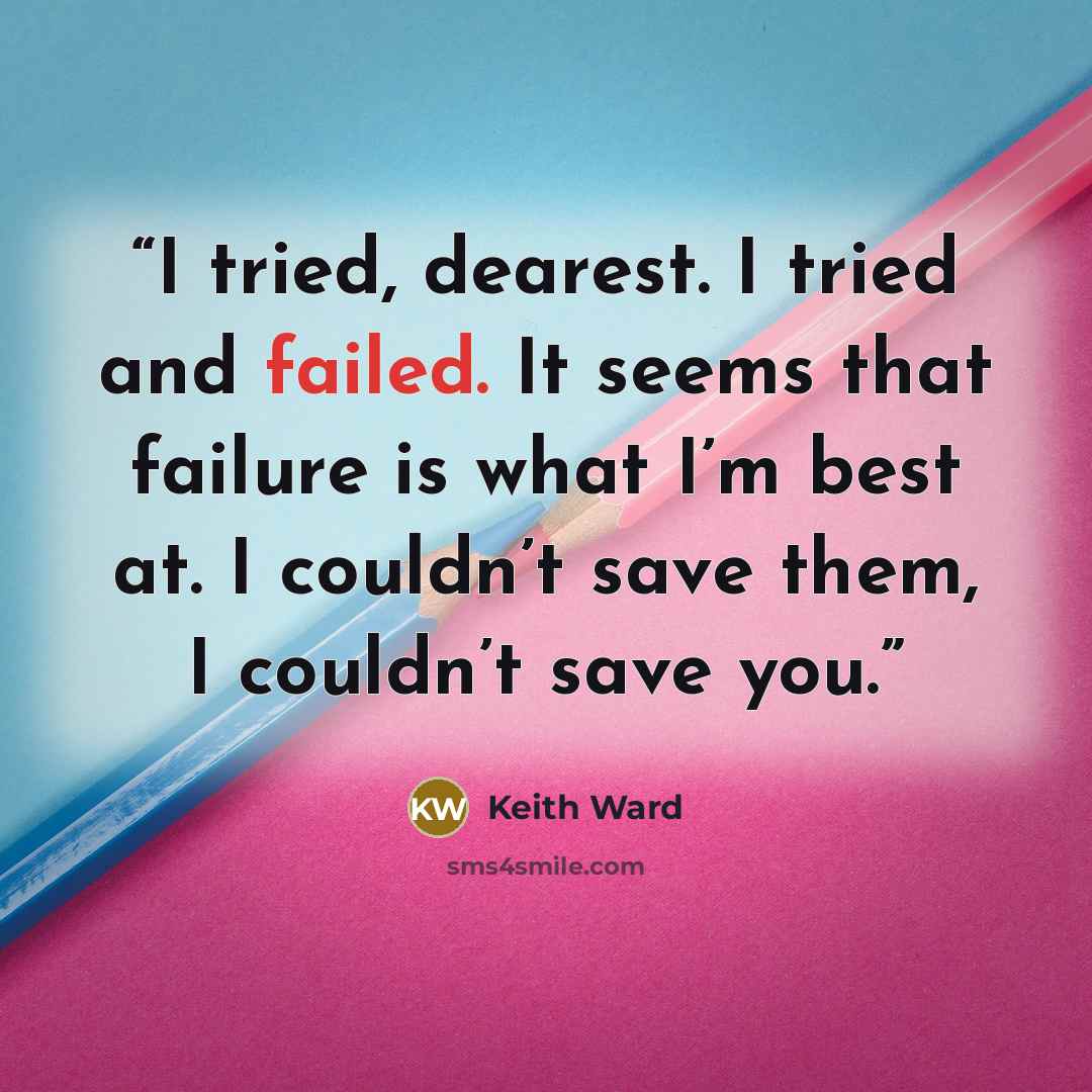 “I tried, dearest. I tried and failed. It seems that failure is what I’m best at. I couldn’t save them, I couldn’t save you.” quote by Keith Ward