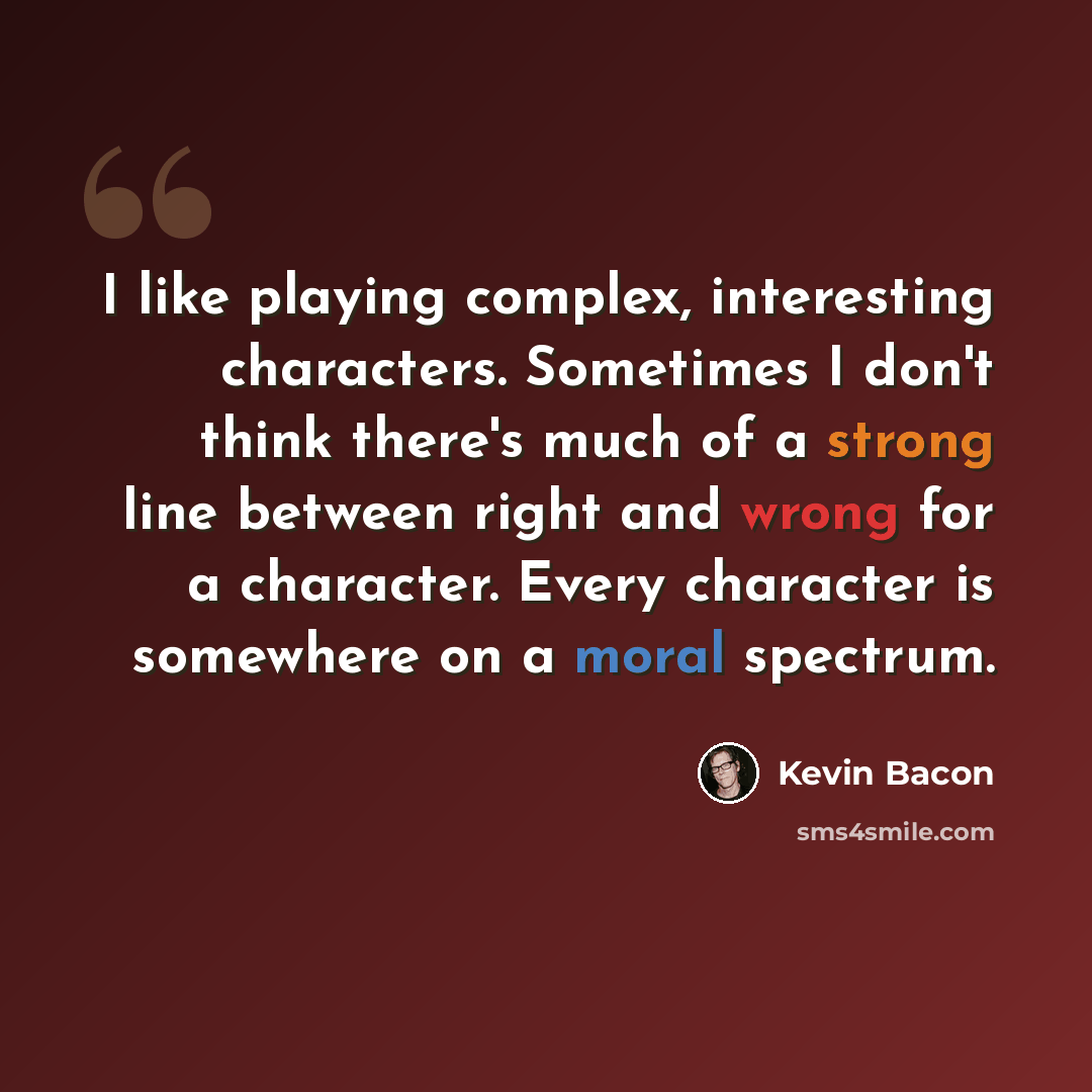 “I like playing complex, interesting characters. Sometimes I don't think there's much of a strong line between right and wrong for a character. Every character is somewhere on a moral spectrum.” quote by Kevin Bacon
