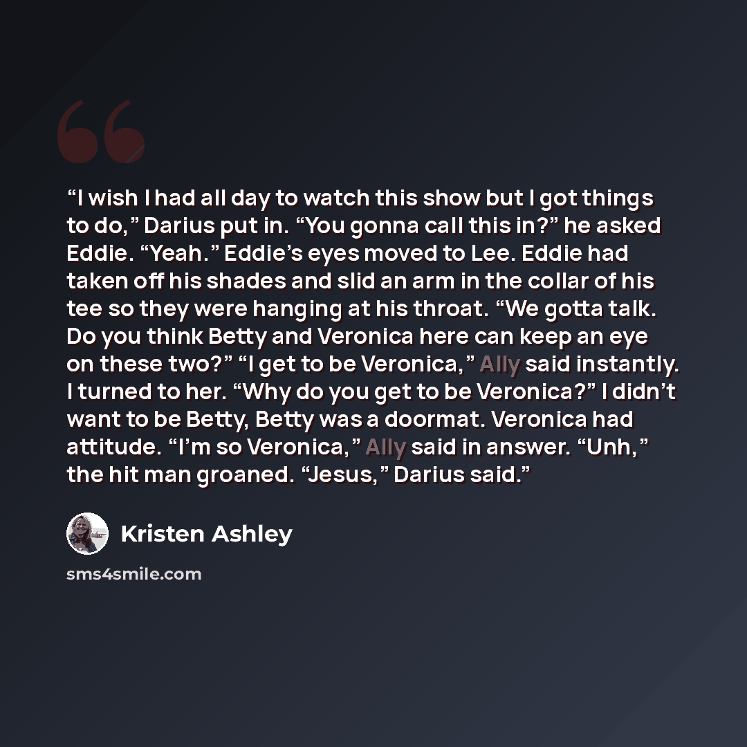 “I wish I had all day to watch this show but I got things to do,” Darius put in. “You gonna call this in?” he asked Eddie. “Yeah.” Eddie’s eyes moved to Lee. Eddie had taken off his shades and slid an arm in the collar of his tee so they were hanging at his throat. “We gotta talk. Do you think…” quote by Kristen Ashley