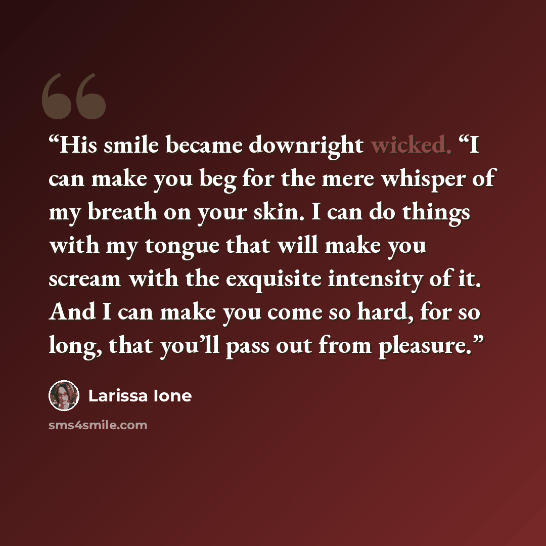 “His smile became downright wicked. “I can make you beg for the mere whisper of my breath on your skin. I can do things with my tongue that will make you scream with the exquisite intensity of it. And I can make you come so hard, for so long, that you’ll pass out from pleasure.” quote by Larissa Ione