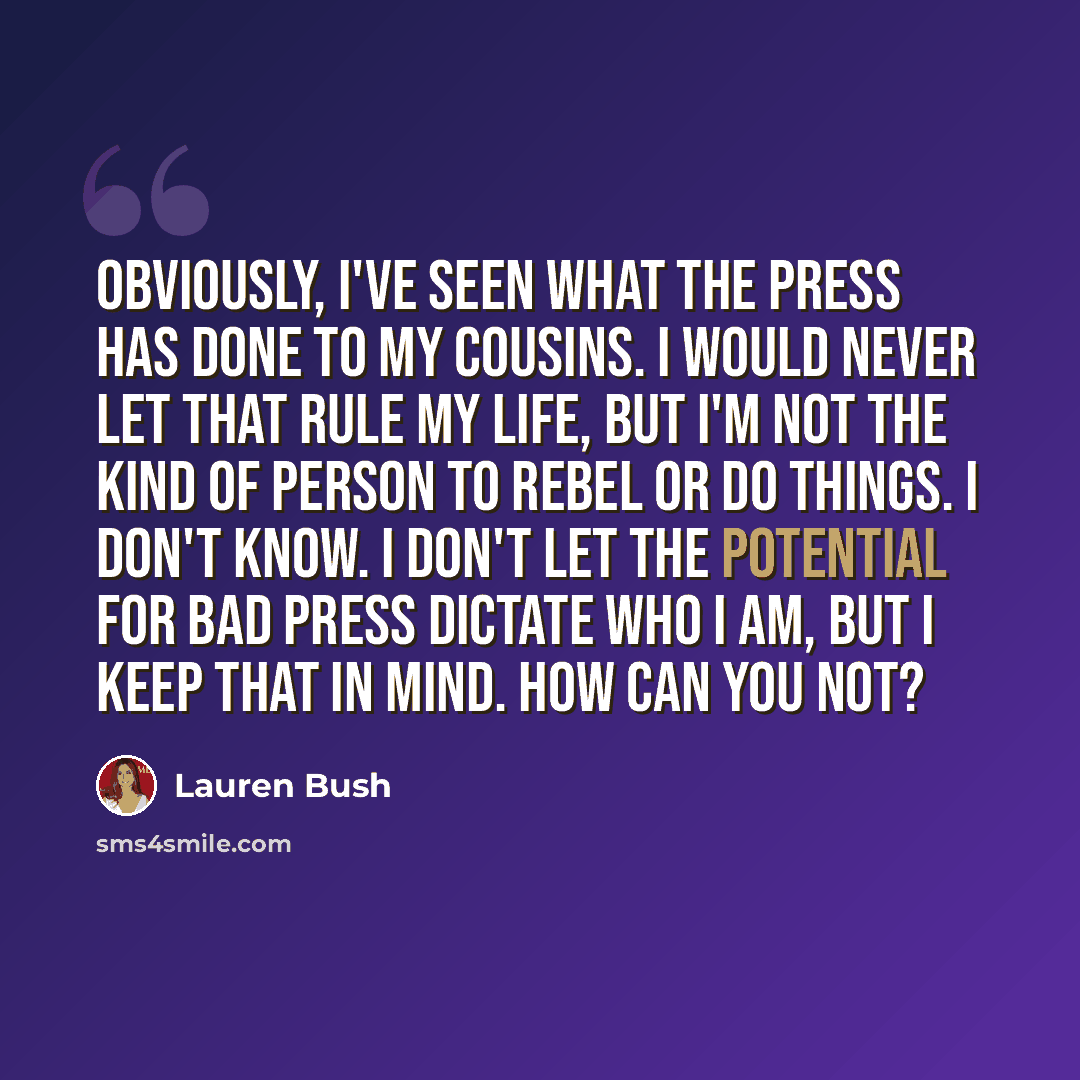 “Obviously, I've seen what the press has done to my cousins. I would never let that rule my life, but I'm not the kind of person to rebel or do things. I don't know. I don't let the potential for bad press dictate who I am, but I keep that in mind. How can you not?” quote by Lauren Bush