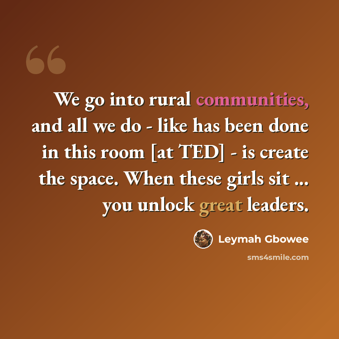 “We go into rural communities, and all we do - like has been done in this room [at TED] - is create the space. When these girls sit ... you unlock great leaders.” quote by Leymah Gbowee