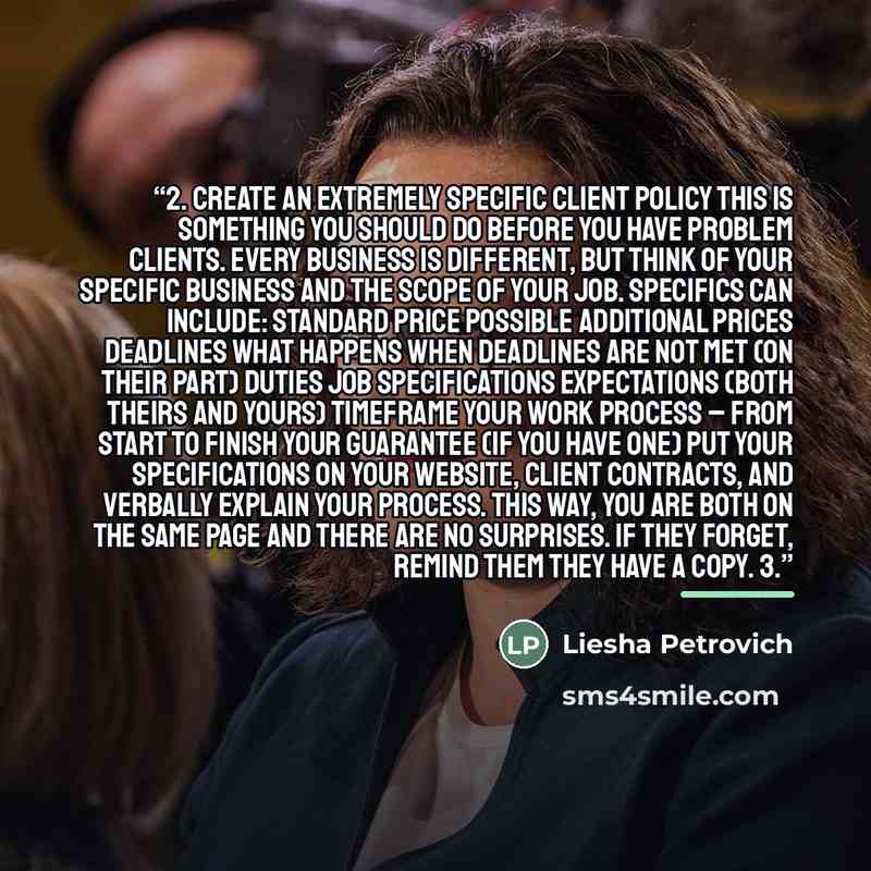 “2. Create an extremely specific client policy This is something you should do BEFORE you have problem clients. Every business is different, but think of your specific business and the scope of your job. Specifics can include: Standard price Possible additional prices Deadlines What happens when…” quote by Liesha Petrovich