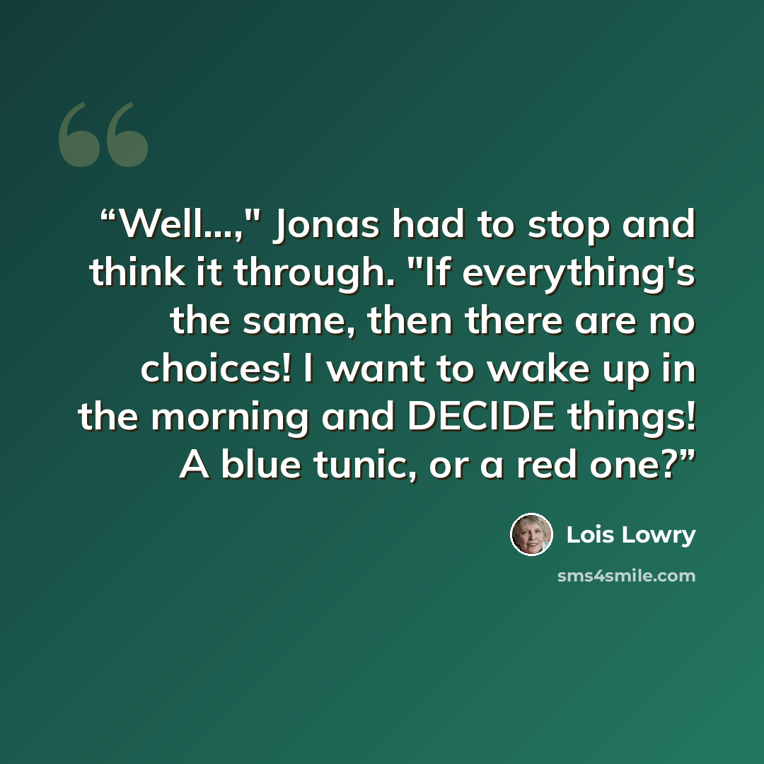 “Well...," Jonas had to stop and think it through. "If everything's the same, then there are no choices! I want to wake up in the morning and DECIDE things! A blue tunic, or a red one?” quote by Lois Lowry