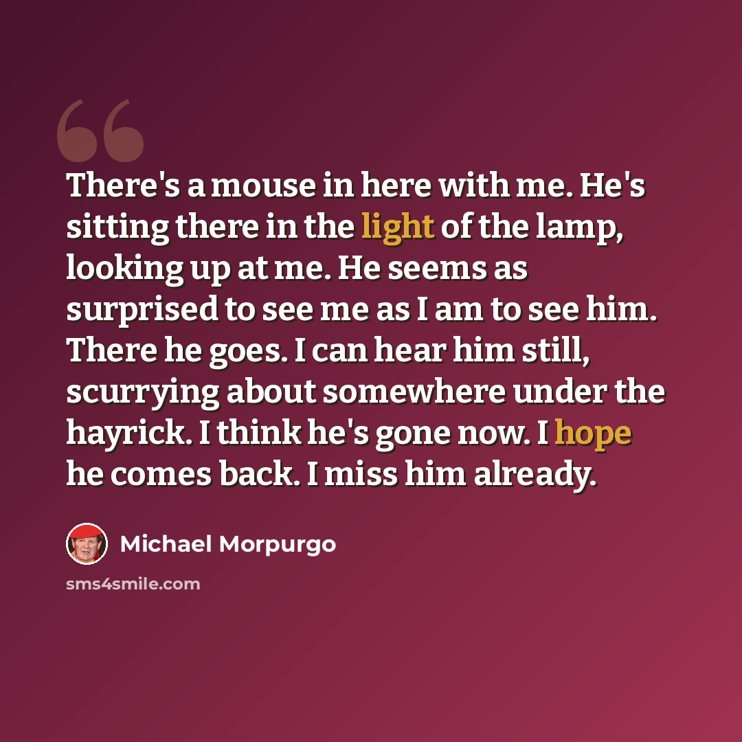 “There's a mouse in here with me. He's sitting there in the light of the lamp, looking up at me. He seems as surprised to see me as I am to see him. There he goes. I can hear him still, scurrying about somewhere under the hayrick. I think he's gone now. I hope he comes back. I miss him already.” quote by Michael Morpurgo