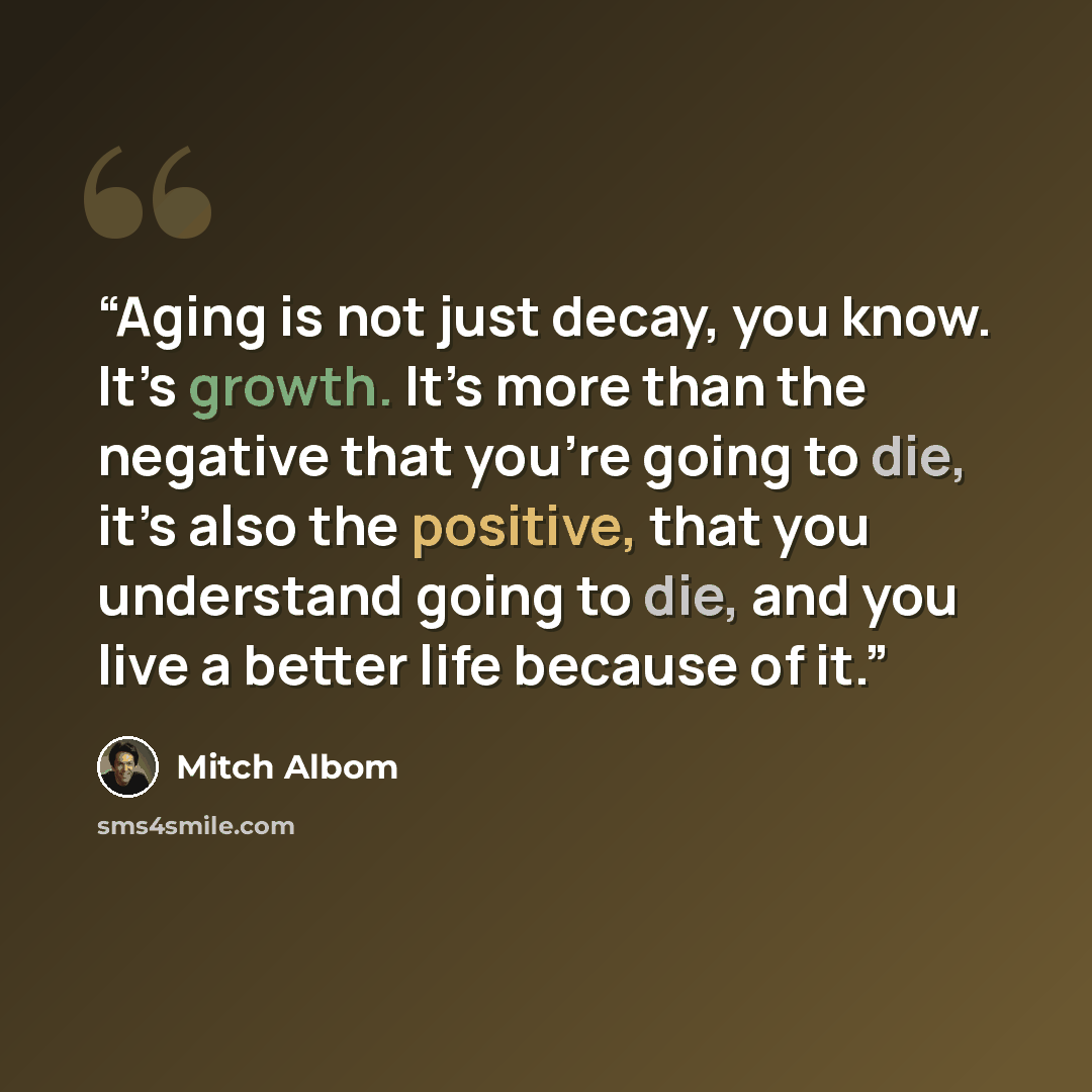 “Aging is not just decay, you know. It’s growth. It’s more than the negative that you’re going to die, it’s also the positive, that you understand going to die, and you live a better life because of it.” quote by Mitch Albom