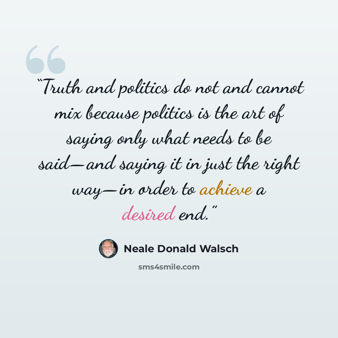 “Truth and politics do not and cannot mix because politics is the art of saying only what needs to be said—and saying it in just the right way—in order to achieve a desired end.” quote by Neale Donald Walsch