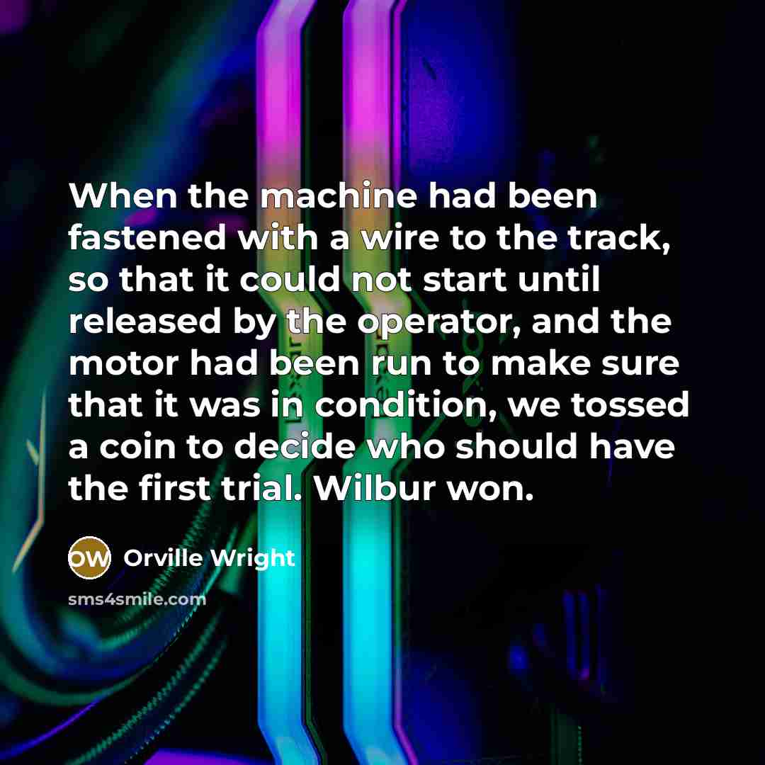 “When the machine had been fastened with a wire to the track, so that it could not start until released by the operator, and the motor had been run to make sure that it was in condition, we tossed a coin to decide who should have the first trial. Wilbur won.” quote by Orville Wright
