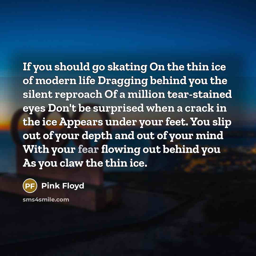 “If you should go skating On the thin ice of modern life Dragging behind you the silent reproach Of a million tear-stained eyes Don't be surprised when a crack in the ice Appears under your feet. You slip out of your depth and out of your mind With your fear flowing out behind you As you claw the…” quote by Pink Floyd