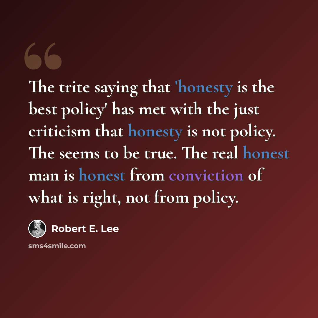 “The trite saying that 'honesty is the best policy' has met with the just criticism that honesty is not policy. The seems to be true. The real honest man is honest from conviction of what is right, not from policy.” quote by Robert E. Lee