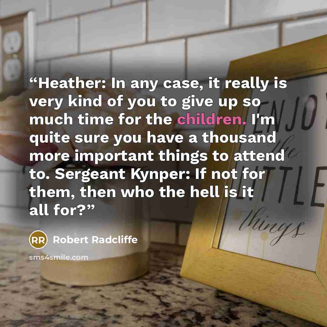 “Heather: In any case, it really is very kind of you to give up so much time for the children. I'm quite sure you have a thousand more important things to attend to. Sergeant Kynper: If not for them, then who the hell is it all for?” quote by Robert Radcliffe