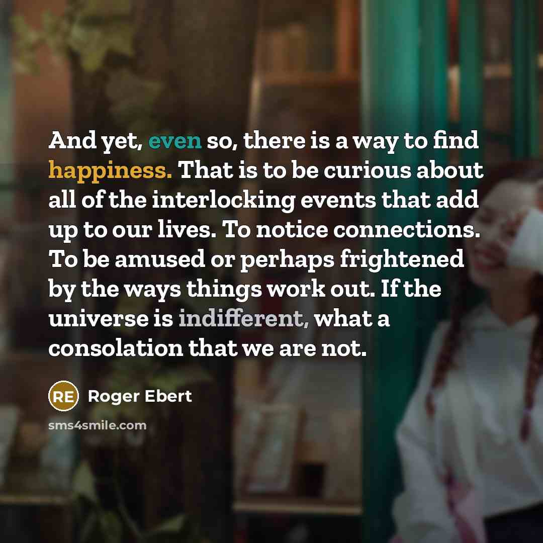 “And yet, even so, there is a way to find happiness. That is to be curious about all of the interlocking events that add up to our lives. To notice connections. To be amused or perhaps frightened by the ways things work out. If the universe is indifferent, what a consolation that we are not.” quote by Roger Ebert